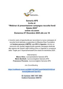 Samaria APS invita al: "Webinar di presentazione campagna di raccolta fondi World AIDS Day, Avvento e Natale 2025" online via zoom Domenica 07 Dicembre 2025 alle ore 18 L’incontro sarà un'opportunità per raccontare la nuova campagna di raccolta fondi lanciata il 1° Dicembre, giornata per la lotta contro l'AIDS, e dedicata a supportare la Mbarara Rise Foundation nell’aiutare persone LGBTQ+ con HIV nell'Uganda Occidentale e fornire un resoconto dei risultati raggiunti nella passata campagna dedicata alla regione dei Grandi Laghi in Africa (Kivu e Uganda) in occasione di Culti e veglie 2025 per superare l’omolesbobitransfobia. Interverranno: Marco Siino, nuovo presidente Samaria APS Mario Bonfanti, nuovo consigliere Samaria APS Francesco Piccione, nuovo consigliere Samaria APS Join Zoom Meeting https://us06web.zoom.us/j/88911973905?pwd=DkQ4CN16Zvz4HmtxSq8BmwlC7IjmTB.1 ID riunione: 889 119 739 05 Codice d’accesso: 036173