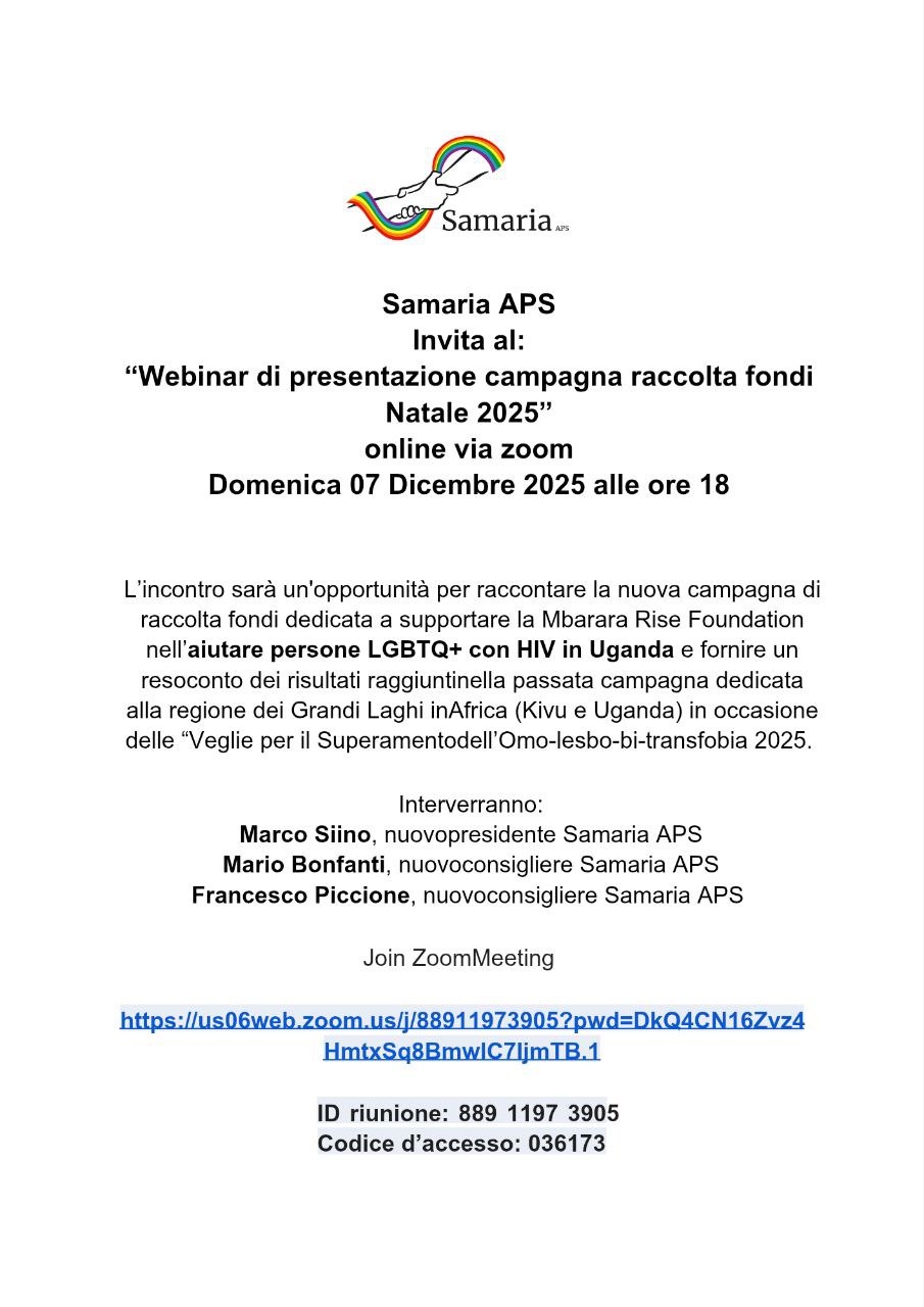 Samaria APS invita al:</a> <strong>"Webinar di presentazione campagna di raccolta fondi World AIDS Day, Avvento e Natale 2025"</strong> <strong>online via zoom Domenica 07 Dicembre 2025 alle ore 18</strong> L’incontro sarà un'opportunità per raccontare la nuova campagna di raccolta fondi lanciata il 1° Dicembre, giornata per la lotta contro l'AIDS, e dedicata a supportare la Mbarara Rise Foundation nell’<strong>aiutare persone LGBTQ+ con HIV nell'Uganda Occidentale</strong> e fornire un resoconto dei risultati raggiunti nella passata campagna dedicata alla regione dei Grandi Laghi in Africa (Kivu e Uganda) in occasione di <em>Culti e veglie 2025 per superare l’omolesbobitransfobia</em>. Interverranno: Marco Siino, nuovo presidente Samaria APS Mario Bonfanti, nuovo consigliere Samaria APS Francesco Piccione, nuovo consigliere Samaria APS Join Zoom Meeting https://us06web.zoom.us/j/88911973905?pwd=DkQ4CN16Zvz4HmtxSq8BmwlC7IjmTB.1 ID riunione: <strong>889 119 739 05</strong> Codice d’accesso: <strong>036173</strong>